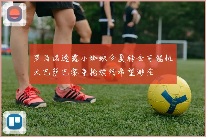 罗马诺透露小蜘蛛今夏转会可能性大巴萨巴黎争抢续约希望渺茫