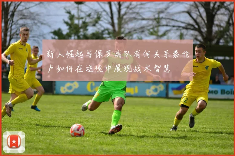 新人崛起与保罗离队有何关系泰伦卢如何在逆境中展现战术智慧