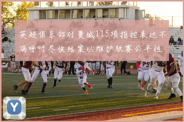 英超俱乐部对曼城115项指控表达不满呼吁尽快结案以维护联赛公平性