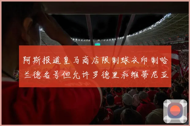 阿斯报道皇马商店限制球衣印制哈兰德名号但允许罗德里和维蒂尼亚印制