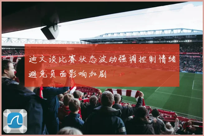 迪文谈比赛状态波动强调控制情绪避免负面影响加剧