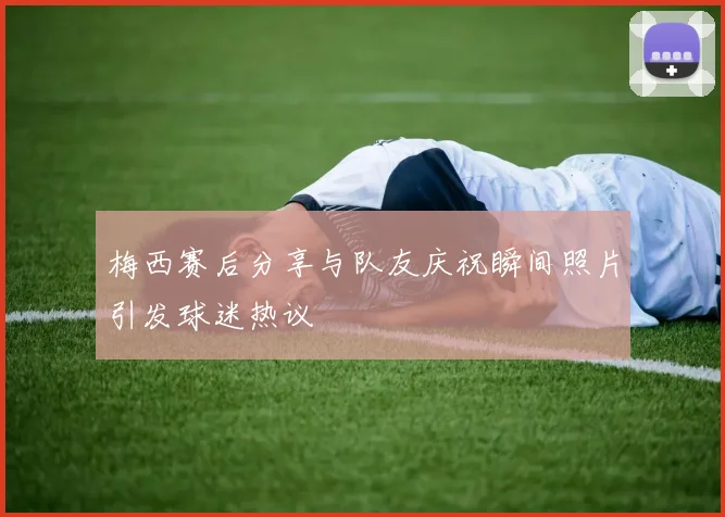 梅西赛后分享与队友庆祝瞬间照片引发球迷热议