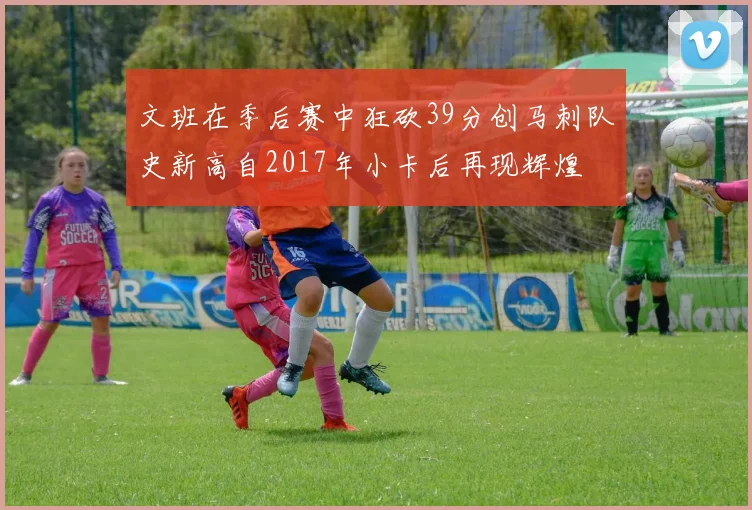 文班在季后赛中狂砍39分创马刺队史新高自2017年小卡后再现辉煌