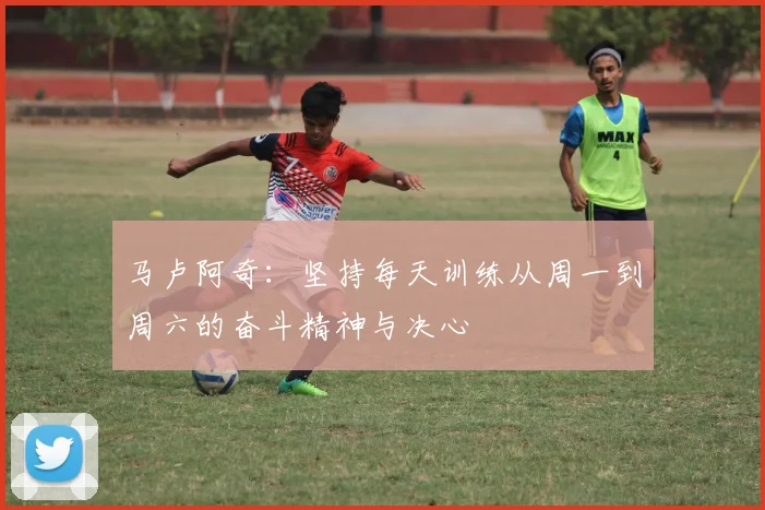 马卢阿奇：坚持每天训练从周一到周六的奋斗精神与决心