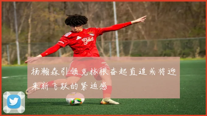 杨瀚森引领克林根奋起直追或将迎来新飞跃的紧迫感